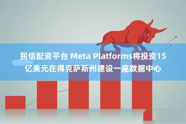 民信配资平台 Meta Platforms将投资15亿美元在得克萨斯州建设一座数据中心