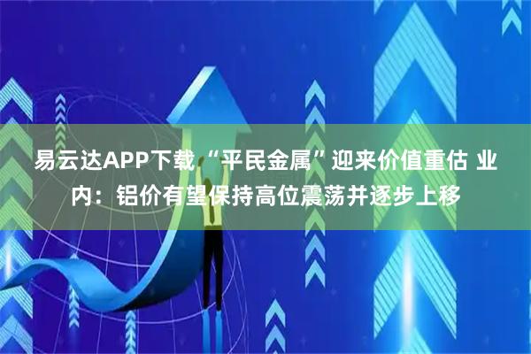 易云达APP下载 “平民金属”迎来价值重估 业内：铝价有望保持高位震荡并逐步上移