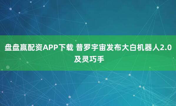 盘盘赢配资APP下载 普罗宇宙发布大白机器人2.0 及灵巧手