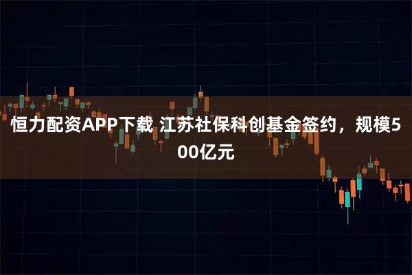 恒力配资APP下载 江苏社保科创基金签约，规模500亿元