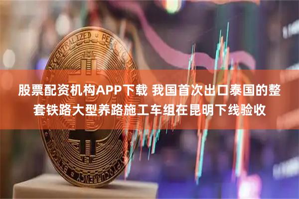 股票配资机构APP下载 我国首次出口泰国的整套铁路大型养路施工车组在昆明下线验收