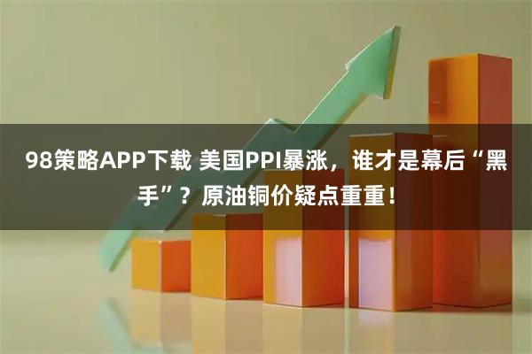 98策略APP下载 美国PPI暴涨，谁才是幕后“黑手”？原油铜价疑点重重！