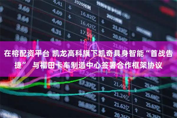 在榕配资平台 凯龙高科旗下凯奇具身智能“首战告捷”  与福田卡车制造中心签署合作框架协议