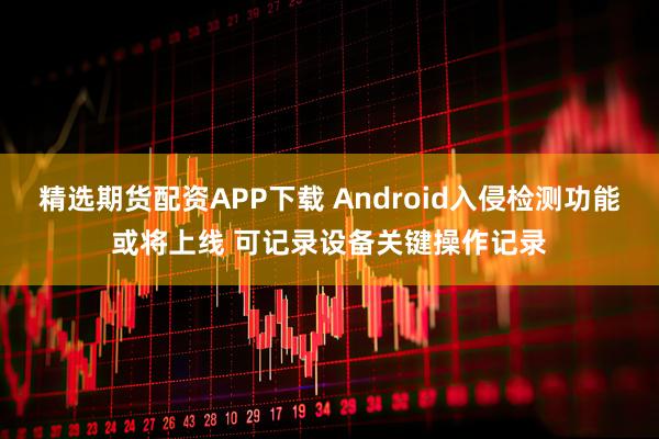精选期货配资APP下载 Android入侵检测功能或将上线 可记录设备关键操作记录