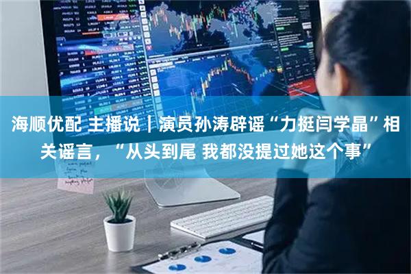 海顺优配 主播说｜演员孙涛辟谣“力挺闫学晶”相关谣言，“从头到尾 我都没提过她这个事”