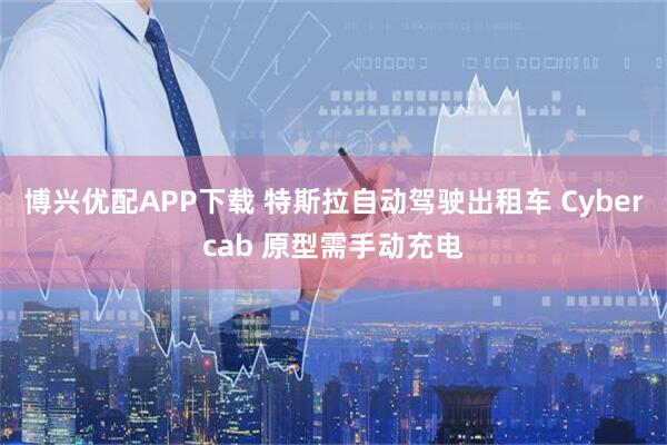 博兴优配APP下载 特斯拉自动驾驶出租车 Cybercab 原型需手动充电