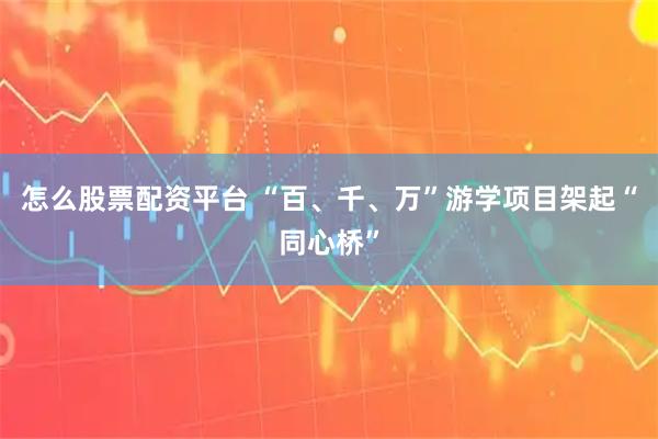 怎么股票配资平台 “百、千、万”游学项目架起“同心桥”