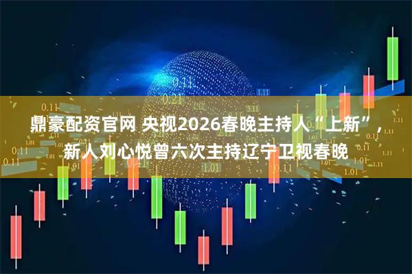 鼎豪配资官网 央视2026春晚主持人“上新”，新人刘心悦曾六次主持辽宁卫视春晚