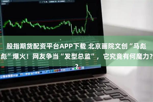 股指期货配资平台APP下载 北京画院文创“马彪彪”爆火！网友争当“发型总监”，它究竟有何魔力？