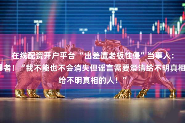 在线配资开户平台 “出差遭老板性侵”当事人：起诉网暴者！“我不能也不会消失但谣言需要澄清给不明真相的人！”