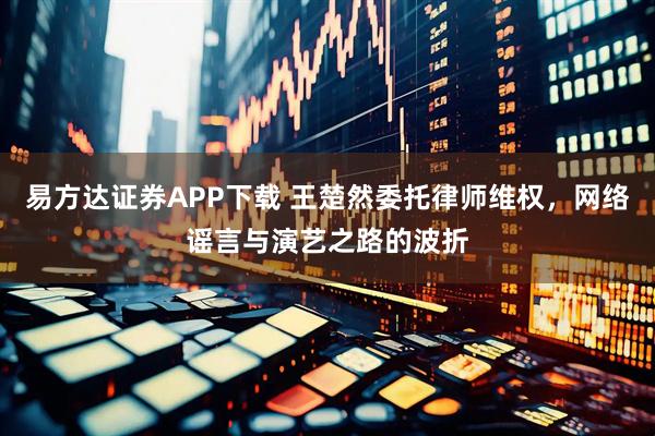 易方达证券APP下载 王楚然委托律师维权，网络谣言与演艺之路的波折