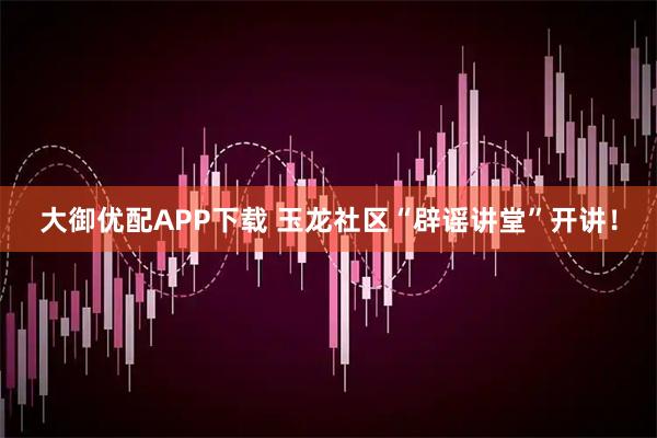 大御优配APP下载 玉龙社区“辟谣讲堂”开讲！