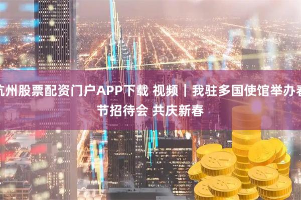 杭州股票配资门户APP下载 视频｜我驻多国使馆举办春节招待会 共庆新春