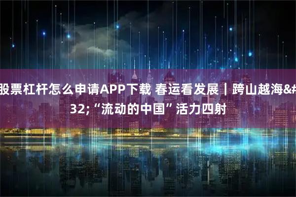 股票杠杆怎么申请APP下载 春运看发展｜跨山越海 “流动的中国”活力四射