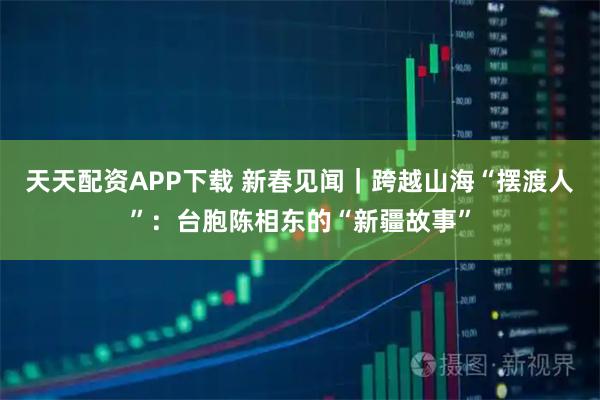 天天配资APP下载 新春见闻｜跨越山海“摆渡人”：台胞陈相东的“新疆故事”