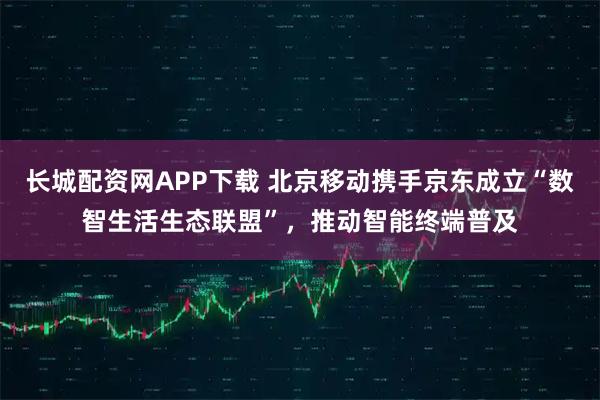 长城配资网APP下载 北京移动携手京东成立“数智生活生态联盟”，推动智能终端普及
