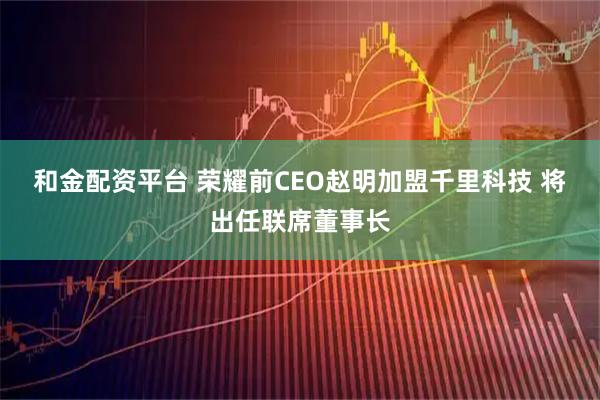 和金配资平台 荣耀前CEO赵明加盟千里科技 将出任联席董事长