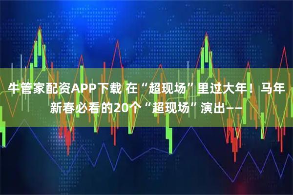 牛管家配资APP下载 在“超现场”里过大年！马年新春必看的20个“超现场”演出——