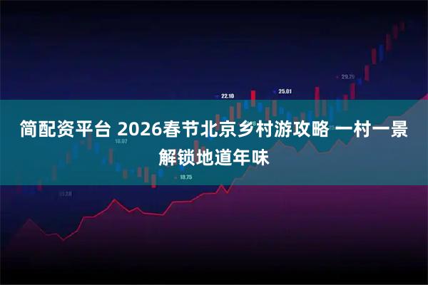 简配资平台 2026春节北京乡村游攻略 一村一景解锁地道年味