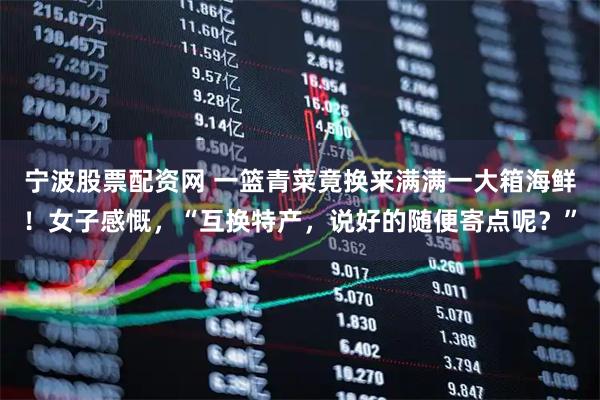 宁波股票配资网 一篮青菜竟换来满满一大箱海鲜！女子感慨，“互换特产，说好的随便寄点呢？”