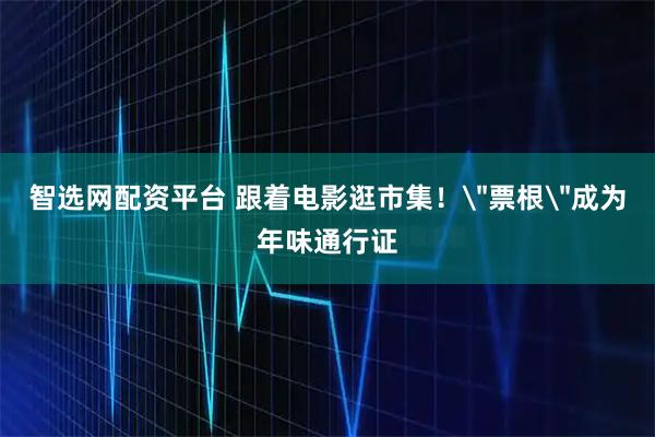 智选网配资平台 跟着电影逛市集！＂票根＂成为年味通行证