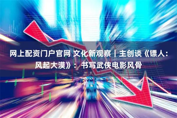 网上配资门户官网 文化新观察｜主创谈《镖人：风起大漠》：书写武侠电影风骨