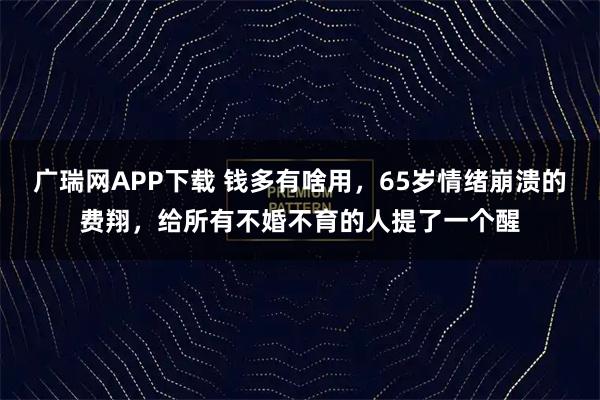 广瑞网APP下载 钱多有啥用，65岁情绪崩溃的费翔，给所有不婚不育的人提了一个醒