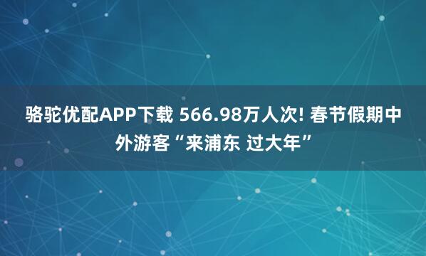 骆驼优配APP下载 566.98万人次! 春节假期中外游客“来浦东 过大年”