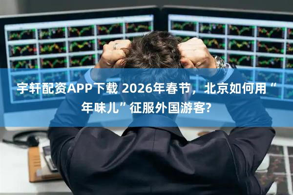 宇轩配资APP下载 2026年春节，北京如何用“年味儿”征服外国游客?