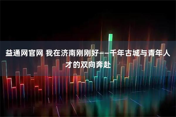 益通网官网 我在济南刚刚好——千年古城与青年人才的双向奔赴