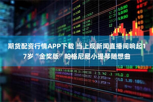 期货配资行情APP下载 当上观新闻直播间响起17岁“金奖版”帕格尼尼小提琴随想曲