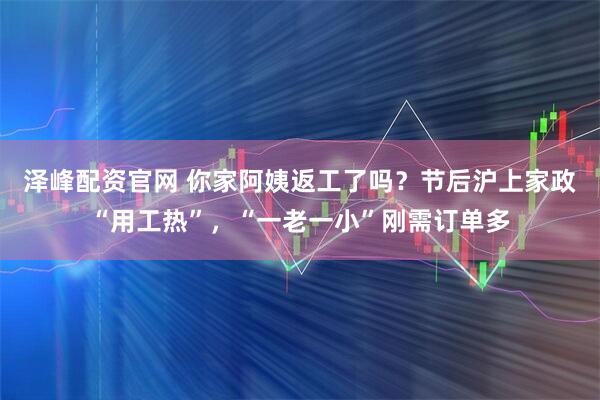 泽峰配资官网 你家阿姨返工了吗？节后沪上家政“用工热”，“一老一小”刚需订单多