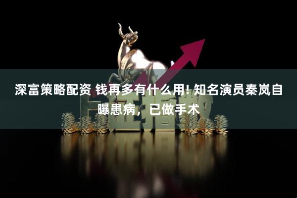 深富策略配资 钱再多有什么用! 知名演员秦岚自曝患病，已做手术