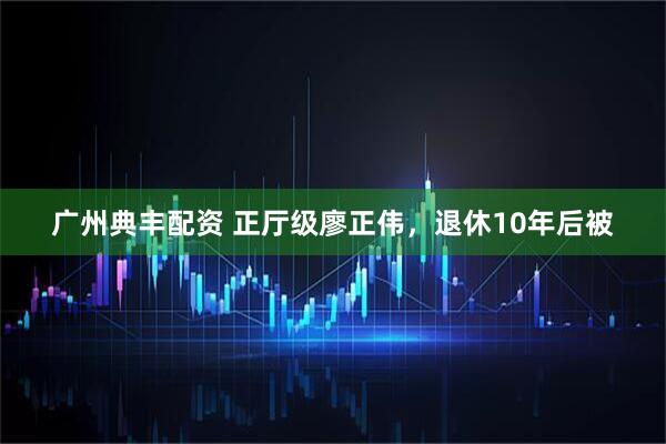 广州典丰配资 正厅级廖正伟，退休10年后被