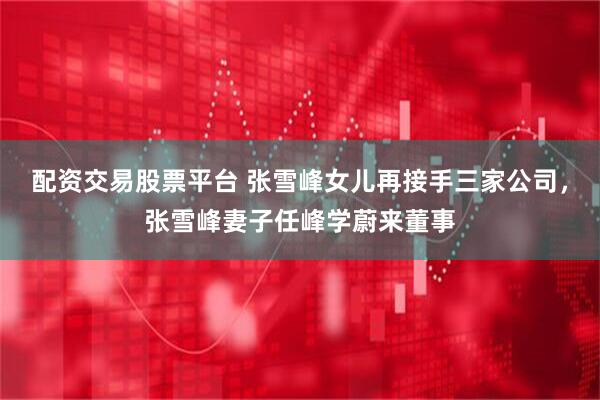 配资交易股票平台 张雪峰女儿再接手三家公司，张雪峰妻子任峰学蔚来董事