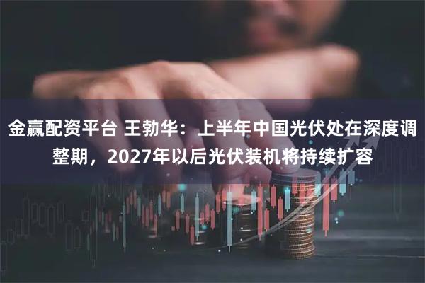 金赢配资平台 王勃华：上半年中国光伏处在深度调整期，2027年以后光伏装机将持续扩容